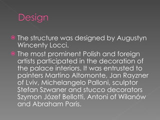 The structure was designed by Augustyn Wincenty Locci. The most prominent Polish and foreign artists participated in the decoration of the palace interiors. It was entrusted to painters Martino Altomonte, Jan Rayzner of Lviv, Michelangelo Palloni, sculptor Stefan Szwaner and stucco decorators Szymon Józef Bellotti, Antoni of Wilanów and Abraham Paris. 
