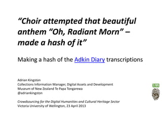 “Choir attempted that beautiful
anthem “Oh, Radiant Morn” –
made a hash of it”
Making a hash of the Adkin Diary transcriptions
Adrian Kingston
Collections Information Manager, Digital Assets and Development
Museum of New Zealand Te Papa Tongarewa
@adriankingston
Crowdsourcing for the Digital Humanities and Cultural Heritage Sector
Victoria University of Wellington, 23 April 2013
 