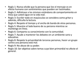 • Regla 1: Nunca olvide que la persona que lee el mensaje es en
efecto humano con sentimientos que pueden ser lastimados.
• Regla 2: Adhiérase a los mismos estándares de comportamiento en
línea que usted sigue en la vida real.
• Regla 3: Escribir todo en mayúsculas se considera como gritar y
además, dificulta la lectura.
• Regla 4: Respete el tiempo y el ancho de banda de otras personas.
• Regla 5: Muestre el lado bueno de su persona mientras se
mantenga en línea.
• Regla 6: Comparta su conocimiento con la comunidad.
• Regla 7: Ayude a mantener los debates en un ambiente sano y
educativo.
• Regla 8: Respete la privacidad de terceras personas, hacer un grupo
contra una persona está mal.
• Regla 9: No abuse de su poder.
• Regla 10: Ser objetivo sobre temas cuyo bien primordial no afecte el
general.
 