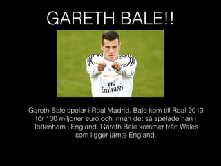 GARETH BALE!!
Gareth Bale spelar i Real Madrid. Bale kom till Real 2013
för 100 miljoner euro och innan det så spelade han i
Tottenham i England. Gareth Bale kommer från Wales
som ligger jämte England.
 