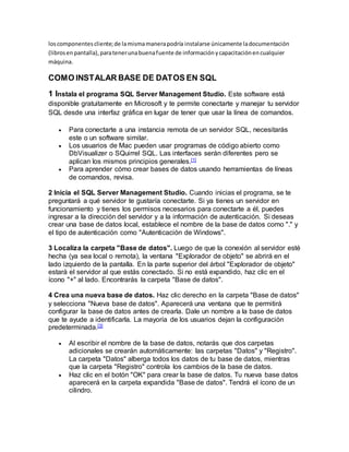 loscomponentescliente;de lamismamanerapodría instalarse únicamente ladocumentación
(librosenpantalla),paratenerunabuenafuente de informaciónycapacitaciónencualquier
máquina.
COMO INSTALAR BASE DE DATOS EN SQL
1 Instala el programa SQL Server Management Studio. Este software está
disponible gratuitamente en Microsoft y te permite conectarte y manejar tu servidor
SQL desde una interfaz gráfica en lugar de tener que usar la línea de comandos.
 Para conectarte a una instancia remota de un servidor SQL, necesitarás
este o un software similar.
 Los usuarios de Mac pueden usar programas de código abierto como
DbVisualizer o SQuirrel SQL. Las interfaces serán diferentes pero se
aplican los mismos principios generales.[1]
 Para aprender cómo crear bases de datos usando herramientas de líneas
de comandos, revisa.
2 Inicia el SQL Server Management Studio. Cuando inicias el programa, se te
preguntará a qué servidor te gustaría conectarte. Si ya tienes un servidor en
funcionamiento y tienes los permisos necesarios para conectarte a él, puedes
ingresar a la dirección del servidor y a la información de autenticación. Si deseas
crear una base de datos local, establece el nombre de la base de datos como "." y
el tipo de autenticación como "Autenticación de Windows".
3 Localiza la carpeta "Base de datos". Luego de que la conexión al servidor esté
hecha (ya sea local o remota), la ventana "Explorador de objeto" se abrirá en el
lado izquierdo de la pantalla. En la parte superior del árbol "Explorador de objeto"
estará el servidor al que estás conectado. Si no está expandido, haz clic en el
ícono "+" al lado. Encontrarás la carpeta "Base de datos".
4 Crea una nueva base de datos. Haz clic derecho en la carpeta "Base de datos"
y selecciona "Nueva base de datos". Aparecerá una ventana que te permitirá
configurar la base de datos antes de crearla. Dale un nombre a la base de datos
que te ayude a identificarla. La mayoría de los usuarios dejan la configuración
predeterminada.[3]
 Al escribir el nombre de la base de datos, notarás que dos carpetas
adicionales se crearán automáticamente: las carpetas "Datos" y "Registro".
La carpeta "Datos" alberga todos los datos de tu base de datos, mientras
que la carpeta "Registro" controla los cambios de la base de datos.
 Haz clic en el botón "OK" para crear la base de datos. Tu nueva base datos
aparecerá en la carpeta expandida "Base de datos". Tendrá el ícono de un
cilindro.
 