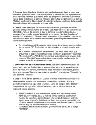 5 Crea una tabla. Una base de datos solo puede almacenar datos si creas una
estructura para esos datos. Una tabla contiene la información que ingresas en tu
base de datos y tendrás que crearla antes de que puedas proceder. Expande la
nueva base de datos en tu carpeta "Base de datos", haz clic derecho en la carpeta
"Tablas" y selecciona "Nueva tabla". Se abrirán ventanas en el resto de la pantalla,
las cuales te permitirá manipular tu nueva tabla.
6 Crea la clave principal. Es altamente recomendable que crees una clave
principal en la primera columna de la tabla. Esta hace las veces de un número de
identidad o número de registro, lo cual te permitirá recordar estas entradas
después. Para crearla, ingresa "Identidad" en el campo "Nombre de columna",
escribe "int" en el campo "Tipo de datos" y desactiva "Permitir nulos". Haz clic en
el ícono de la llave, en la barra de herramientas, para configurar esta columna
como la clave primaria.
 No necesitas permitir los valores nulos porque las entradas siempre deben
ser, al menos, "1". Si permites los valores nulos, tu primera entrada será
"0".
 En la ventana "Propiedades de la columna", ve hacia abajo hasta que
encuentres la opción "Especificación de identidad". Expándela y establece
"(Es identidad)" en "Sí". Esto incrementará automáticamente el valor de la
columna "Identidad" para cada entrada, enumerando efectivamente de
manera automática cada entrada nueva.
7 Entiende como se estructuran las tablas. Las tablas están compuestas de
campos o columnas. Cada columna representa un aspecto de una entrada de
base de datos. Por ejemplo, si creas una base de datos de empleados, puedes
tener una columna "Nombre", una columna "Apellido", una columna "Dirección" y
una columna "Teléfono".
8 Crea el resto de tus columnas. Cuando termines de llenar los campos de la
clave principal, notarás que aparecerán nuevos campos debajo. Estos te
permitirán ingresar tus siguientes columnas. Llena los campos como desees y
asegúrate de escoger el tipo de datos correcto para la información que se
ingresará en esa columna:
 nc har(#): este es el tipo de datos que debes usar para textos (como
nombres, direcciones, etc.). El número entre paréntesis es el número
máximo de caracteres permitidos por este campo. Establecer un límite
asegura que el tamaño de tu base de datos permanezca controlable. Los
números telefónicos deben almacenarse con este formato, pues no debes
realizar ninguna función matemática en ellos.
 i nt : esto es para todos los números y normalmente se usa en el campo
"Identidad".
 