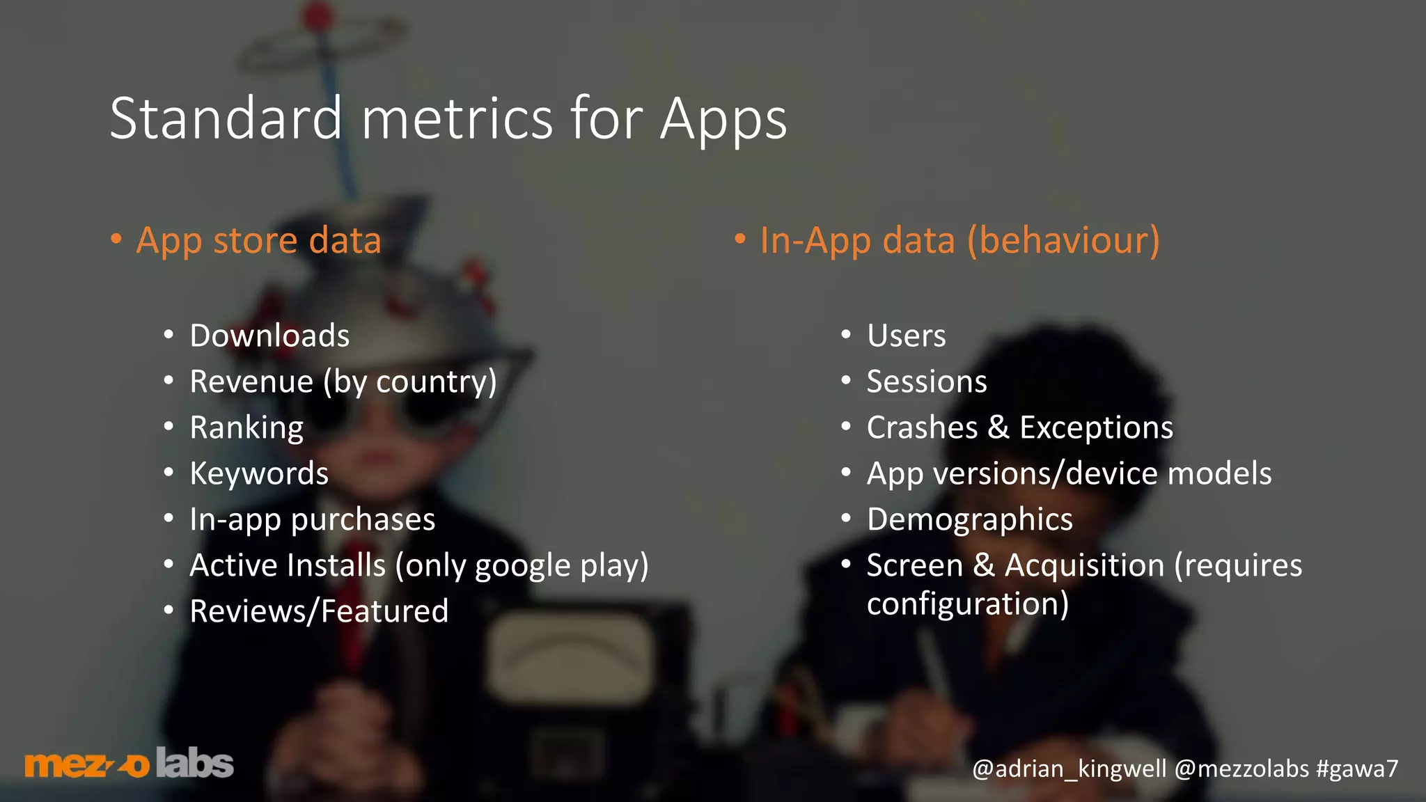 @adrian_kingwell @mezzolabs #gawa7
Standard metrics for Apps
• App store data
• Downloads
• Revenue (by country)
• Ranking
• Keywords
• In-app purchases
• Active Installs (only google play)
• Reviews/Featured
• In-App data (behaviour)
• Users
• Sessions
• Crashes & Exceptions
• App versions/device models
• Demographics
• Screen & Acquisition (requires
configuration)
 
