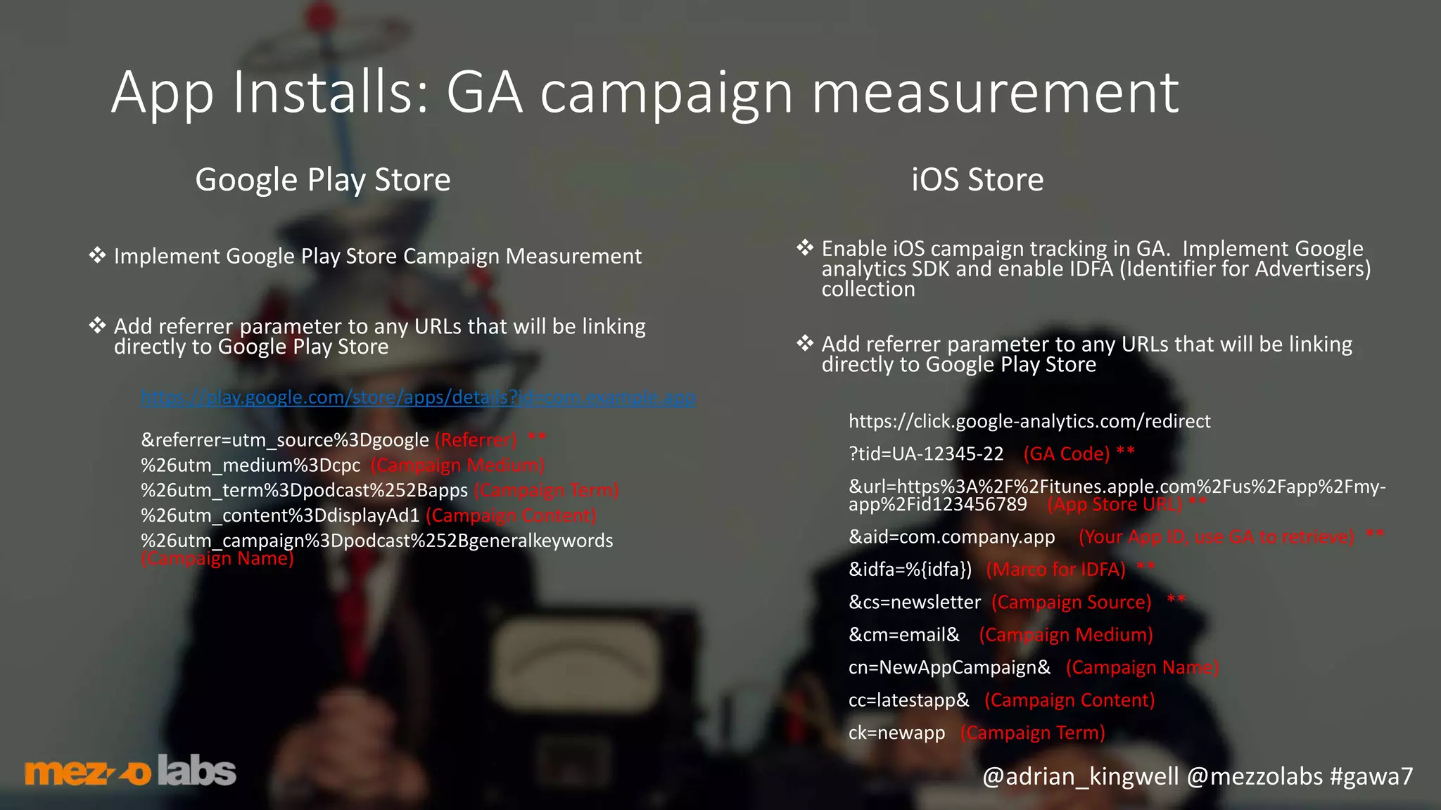 @adrian_kingwell @mezzolabs #gawa7
App Installs: GA campaign measurement
Google Play Store
 Implement Google Play Store Campaign Measurement
 Add referrer parameter to any URLs that will be linking
directly to Google Play Store
https://play.google.com/store/apps/details?id=com.example.app
&referrer=utm_source%3Dgoogle (Referrer) **
%26utm_medium%3Dcpc (Campaign Medium)
%26utm_term%3Dpodcast%252Bapps (Campaign Term)
%26utm_content%3DdisplayAd1 (Campaign Content)
%26utm_campaign%3Dpodcast%252Bgeneralkeywords
(Campaign Name)
iOS Store
 Enable iOS campaign tracking in GA. Implement Google
analytics SDK and enable IDFA (Identifier for Advertisers)
collection
 Add referrer parameter to any URLs that will be linking
directly to Google Play Store
https://click.google-analytics.com/redirect
?tid=UA-12345-22 (GA Code) **
&url=https%3A%2F%2Fitunes.apple.com%2Fus%2Fapp%2Fmy-
app%2Fid123456789 (App Store URL) **
&aid=com.company.app (Your App ID, use GA to retrieve) **
&idfa=%{idfa}) (Marco for IDFA) **
&cs=newsletter (Campaign Source) **
&cm=email& (Campaign Medium)
cn=NewAppCampaign& (Campaign Name)
cc=latestapp& (Campaign Content)
ck=newapp (Campaign Term)
 