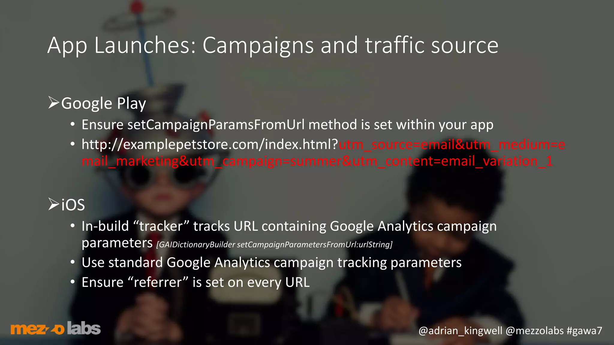 @adrian_kingwell @mezzolabs #gawa7
App Launches: Campaigns and traffic source
Google Play
• Ensure setCampaignParamsFromUrl method is set within your app
• http://examplepetstore.com/index.html?utm_source=email&utm_medium=e
mail_marketing&utm_campaign=summer&utm_content=email_variation_1
iOS
• In-build “tracker” tracks URL containing Google Analytics campaign
parameters [GAIDictionaryBuilder setCampaignParametersFromUrl:urlString]
• Use standard Google Analytics campaign tracking parameters
• Ensure “referrer” is set on every URL
 