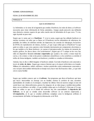 NOMBRE: ADRIAN BARRIGAS
FECHA: 22 DE NOVIEMBRE DEL 2015
PARALELO:B
QUE ES INFORMATICA
La Informática es la rama de la Ingeniería que estudia el hardware, las redes de datos y el software
necesarios para tratar información de forma automática. Aunque pueda parecerte una definición
muy abstracta, estamos seguros de que sabes mucho más de Informática de lo que crees. Y si no,
sigue leyendo un poco más.
Seguro que te suena qué es el hardware. Y si no te suena, seguro que has utilizado hardware en
muchas ocasiones sin saber que se llama así. El hardware son los ordenadores de sobremesa, los
portátiles, los tablets, los teléfonos móviles, las impresoras, las consolas de videojuegos, los lectores
de DVDs, los reproductores de música, etcétera. ¿A que sí que sabías qué es el hardware? Lo que
quizá no sabías es que estos aparatos están formados internamente por componentes electrónicos a
los que también se les llama hardware: ¿te suenan el microprocesador, las tarjetas de memoria, las
tarjetas gráficas, los discos duros o los acelerómetros? ¡Seguro que sí! Y aunque no los veas, hay
miles de dispositivos llamados sistemas empotrados que ayudan a los coches a tomar mejor las
curvas, a los aviones a volar en las peores condiciones atmosféricas o a los semáforos a controlar el
tráfico de forma inteligente; también son hardware y también se estudian en Informática.
Además, hoy en día es difícil imaginar el hardware aislado. Casi todo el hardware está conectado a
través de redes de datos. Seguro que conoces Internet, que es la mayor red de datos en el mundo.
Millones de ordenadores, tablets, teléfonos e incluso automóviles están continuamente conectados a
esta red para intercambiar información en tiempo real y hacer más fácil nuestras vidas. ¿A que todo
esto te suena familiar
Seguro que también conoces qué es el software. Son programas que dicen al hardware qué tiene
que hacer: intercambiar un mensaje con un familiar, mostrar la cartelera de cine, encontrar
oportunidades de estudio en el extranjero, visualizar las últimas fotos de nuestros amigos en una red
social, hacer una videoconferencia, generar las imágenes de un video juego o también intercambiar
datos con un teléfono o un tablet. ¿A que también sabías qué es el software? ¡Claro que sí! Lo que
quizá no sabías es que en el mundo del software hay dos especialidades: la Ingeniería del
Software, en la que se estudia cómo desarrollar software en un contexto empresarial, y
laComputación, en la que se estudian problemas complejos como la inteligencia artificial, el
reconocimiento del habla o la búsqueda de información en la Web.
 