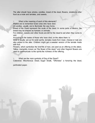 The altar should have photos, candles, bread of the dead, flowers, skeletons other
food as a mole and tamales, and sweets.
8. What is the meaning of each of this elements?
Photos are to remember loved ones who have died.
Lit candles, usually are to illuminate the way home.
Bread of the Dead represent the souls of the dead. In some parts of Mexico, the
bread may be shaped as humans or animals.
For children, sweets and other foods are left for the dead to eat when they come to
visit.
According to the tastes of those who have died, on the altars there is:
Mole is usually set out for adult spirits, tamales made from meat, cheese or nuts are
also added to the altar. Children might get a sweeter version of the tamale made
with fruit.
Flowers, which symbolize the brief life of man, are used as an offering on the altars.
Yellow marigolds, known as "the flower of the dead," and other fragrant flowers are
used to communicate to the spirits the richness of the offering.
9. What are the main symbols of Day of the Dead?
Calaveras- Mischievous Dead, Sugar Skulls, “Ofrendas” a honoring the dead,
perforated paper.
 