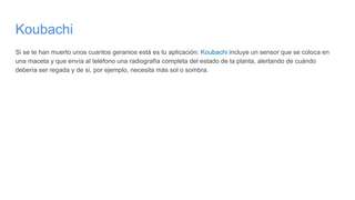Koubachi
Si se te han muerto unos cuantos geranios está es tu aplicación: Koubachi incluye un sensor que se coloca en
una maceta y que envía al teléfono una radiografía completa del estado de la planta, alertando de cuándo
debería ser regada y de si, por ejemplo, necesita más sol o sombra.
 