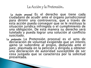 La Acción procesal Es el derecho que tiene cada
ciudadano de acudir ante el órgano jurisdiccional
para dirimir una controversia, que a través de
esta acción pueda conseguir que se le restituya la
situación jurídica infringida o el cumplimiento de
una obligación. De esta manera su derecho será
tutelado y pueda lograr una solución al conflicto
suscitado.
La pretensión La Pretensión procesal es el acto de
declaración de voluntad exigiendo que un interés
ajeno se subordine al propio, deducida ante el
juez, plasmada en la petición y dirigida a obtener
una declaración de autoridad susceptible de ser
cosa juzgada que se caracteriza por la solicitud
presentada.
 