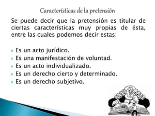 Se puede decir que la pretensión es titular de
ciertas características muy propias de ésta,
entre las cuales podemos decir estas:
 Es un acto jurídico.
 Es una manifestación de voluntad.
 Es un acto individualizado.
 Es un derecho cierto y determinado.
 Es un derecho subjetivo.
 