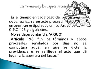Es el tiempo en cada paso del proceso en
deba realizarse un acto procesal. Estos se
encuentran estipulados en los Artículos del
C.P.C 196 y siguientes.
No se debe contar día “A QUO”
Articulo 198: “En los términos o lapsos
procesales señalados por días no se
computará aquél en que se dicte la
providencia o se verifique el acto que dé
lugar a la apertura del lapso.”
 