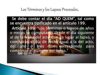 Se debe contar el día “AD QUEM”, tal como
se encuentra tipificado en el artículo 199.
Artículo 199: “Los términos o lapsos de años
o meses se computarán desde el día siguiente
al de la fecha del acto que da lugar al lapso, y
concluirán el día de fecha igual a la del acto,
del año o mes que corresponda para
completar el número del lapso.”
 