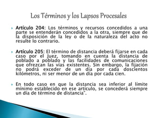  Artículo 204: Los términos y recursos concedidos a una
parte se entenderán concedidos a la otra, siempre que de
la disposición de la ley o de la naturaleza del acto no
resulte lo contrario.
 Artículo 205: El término de distancia deberá fijarse en cada
caso por el Juez, tomando en cuenta la distancia de
poblado a poblado y las facilidades de comunicaciones
que ofrezcan las vías existentes. Sin embargo, la fijación
no podrá exceder de un día por cada doscientos
kilómetros, ni ser menor de un día por cada cien.
 En todo caso en que la distancia sea inferior al límite
mínimo establecido en ese artículo, se concederá siempre
un día de término de distancia”.
 