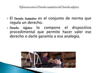  El Derecho Sustantivo es el conjunto de norma que
regula un derecho.
 Derecho Adjetivo lo compone el dispositivo
procedimental que permite hacer valer ese
derecho o darle garantía a esa analogía.
 