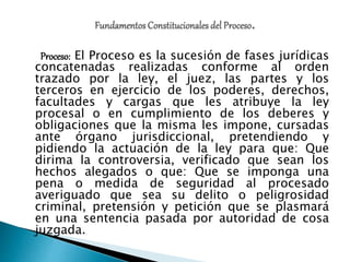 Proceso: El Proceso es la sucesión de fases jurídicas
concatenadas realizadas conforme al orden
trazado por la ley, el juez, las partes y los
terceros en ejercicio de los poderes, derechos,
facultades y cargas que les atribuye la ley
procesal o en cumplimiento de los deberes y
obligaciones que la misma les impone, cursadas
ante órgano jurisdiccional, pretendiendo y
pidiendo la actuación de la ley para que: Que
dirima la controversia, verificado que sean los
hechos alegados o que: Que se imponga una
pena o medida de seguridad al procesado
averiguado que sea su delito o peligrosidad
criminal, pretensión y petición que se plasmará
en una sentencia pasada por autoridad de cosa
juzgada.
 