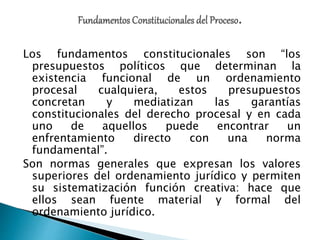 Los fundamentos constitucionales son “los
presupuestos políticos que determinan la
existencia funcional de un ordenamiento
procesal cualquiera, estos presupuestos
concretan y mediatizan las garantías
constitucionales del derecho procesal y en cada
uno de aquellos puede encontrar un
enfrentamiento directo con una norma
fundamental”.
Son normas generales que expresan los valores
superiores del ordenamiento jurídico y permiten
su sistematización función creativa: hace que
ellos sean fuente material y formal del
ordenamiento jurídico.
 