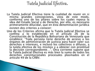 “
La Tutela Judicial Efectiva tiene la cualidad de reunir en si
misma grandes concepciones, vista de este modo,
conforma uno de los pilares sobre los cuales reposa la
idea del Estado Social y de Derecho, por ello, es necesario
primeramente dilucidar, que en ésta denominación jurídica
existen dos criterios a conocer:
Uno de los Criterios afirma que la Tutela Judicial Efectiva se
confina a lo establecido en el artículo 26 de la
Constitución de la República Bolivariana de Venezuela que
establece: “Toda persona tiene derecho de acceso a los
órganos de administración de justicia para hacer valer sus
derechos e intereses, e incluso los colectivos o difusos, a
la tutela efectiva de los mismos y a obtener con prontitud
la decisión correspondiente…”. Otra corriente supone que
la Tutela Judicial Efectiva es más bien la suma de todos los
derechos constitucionales procesales plasmados en el
artículo 49 de la CRBV.
 