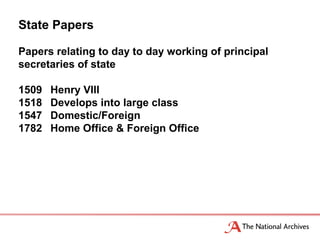 State Papers

Papers relating to day to day working of principal
secretaries of state

1509   Henry VIII
1518   Develops into large class
1547   Domestic/Foreign
1782   Home Office & Foreign Office
 