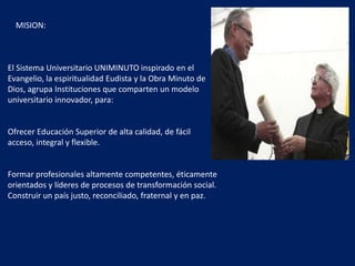 MISION:
El Sistema Universitario UNIMINUTO inspirado en el
Evangelio, la espiritualidad Eudista y la Obra Minuto de
Dios, agrupa Instituciones que comparten un modelo
universitario innovador, para:
Ofrecer Educación Superior de alta calidad, de fácil
acceso, integral y flexible.
Formar profesionales altamente competentes, éticamente
orientados y líderes de procesos de transformación social.
Construir un país justo, reconciliado, fraternal y en paz.
 