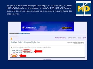 Te aparecerán dos opciones para desplegar en la parte baja, en NIVEL
HIST ACAD das clic en licenciatura, la pestaña TIPO HIST ACAD en ese
caso solo tiene una opción así que no es necesario moverla luego das
clic en enviar .
 