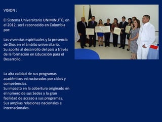 VISION :
El Sistema Universitario UNIMINUTO, en
el 2012, será reconocido en Colombia
por:
Las vivencias espirituales y la presencia
de Dios en el ámbito universitario.
Su aporte al desarrollo del país a través
de la formación en Educación para el
Desarrollo.
La alta calidad de sus programas
académicos estructurados por ciclos y
competencias.
Su impacto en la cobertura originado en
el número de sus Sedes y la gran
facilidad de acceso a sus programas.
Sus amplias relaciones nacionales e
internacionales.
 