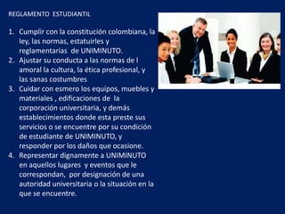 REGLAMENTO ESTUDIANTIL
1. Cumplir con la constitución colombiana, la
ley, las normas, estatuirles y
reglamentarias de UNIMINUTO.
2. Ajustar su conducta a las normas de l
amoral la cultura, la ética profesional, y
las sanas costumbres
3. Cuidar con esmero los equipos, muebles y
materiales , edificaciones de la
corporación universitaria, y demás
establecimientos donde esta preste sus
servicios o se encuentre por su condición
de estudiante de UNIMINUTO, y
responder por los daños que ocasione.
4. Representar dignamente a UNIMINUTO
en aquellos lugares y eventos que le
correspondan, por designación de una
autoridad universitaria o la situación en la
que se encuentre.
 