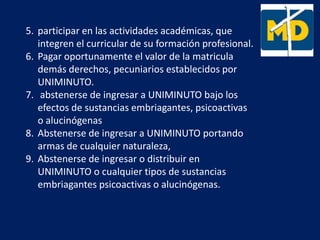 5. participar en las actividades académicas, que
integren el curricular de su formación profesional.
6. Pagar oportunamente el valor de la matricula
demás derechos, pecuniarios establecidos por
UNIMINUTO.
7. abstenerse de ingresar a UNIMINUTO bajo los
efectos de sustancias embriagantes, psicoactivas
o alucinógenas
8. Abstenerse de ingresar a UNIMINUTO portando
armas de cualquier naturaleza,
9. Abstenerse de ingresar o distribuir en
UNIMINUTO o cualquier tipos de sustancias
embriagantes psicoactivas o alucinógenas.
 