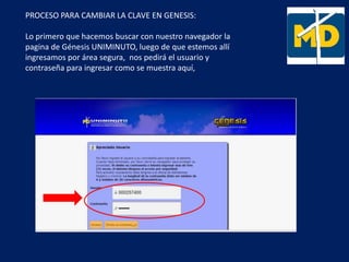PROCESO PARA CAMBIAR LA CLAVE EN GENESIS:
Lo primero que hacemos buscar con nuestro navegador la
pagina de Génesis UNIMINUTO, luego de que estemos allí
ingresamos por área segura, nos pedirá el usuario y
contraseña para ingresar como se muestra aquí,
 