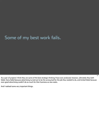 Some of my best work fails.




                                                                                                                                   31

As a pair of projects I think they are some of the best strategic thinking I have ever produced, however, ultimately they both
failed. Sony failed because advertising turned out to be the wrong tool for the job they needed to do, and United failed because
even good advertising couldn't do as much for their business as new seats.

And I realised some very important things.
 