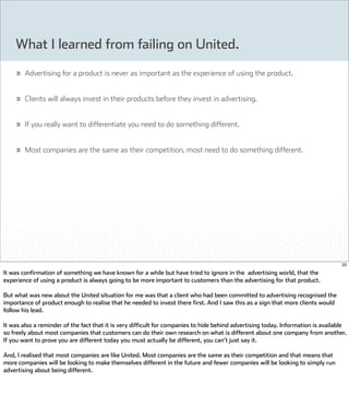 What I learned from failing on United.
        Advertising for a product is never as important as the experience of using the product.


        Clients will always invest in their products before they invest in advertising.


        If you really want to differentiate you need to do something different.


        Most companies are the same as their competition, most need to do something different.




                                                                                                                                   33

It was confirmation of something we have known for a while but have tried to ignore in the advertising world, that the
experience of using a product is always going to be more important to customers than the advertising for that product.

But what was new about the United situation for me was that a client who had been committed to advertising recognised the
importance of product enough to realise that he needed to invest there first. And I saw this as a sign that more clients would
follow his lead.

It was also a reminder of the fact that it is very difficult for companies to hide behind advertising today. Information is available
so freely about most companies that customers can do their own research on what is different about one company from another.
If you want to prove you are different today you must actually be different, you can't just say it.

And, I realised that most companies are like United. Most companies are the same as their competition and that means that
more companies will be looking to make themselves different in the future and fewer companies will be looking to simply run
advertising about being different.
 