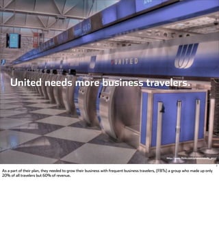 United needs more business travelers.




                                                                                                 http://www.flickr.com/photos/sandy_pics/


                                                                                                                                        7

As a part of their plan, they needed to grow their business with frequent business travelers, (FBTs) a group who made up only
20% of all travelers but 60% of revenue.
 