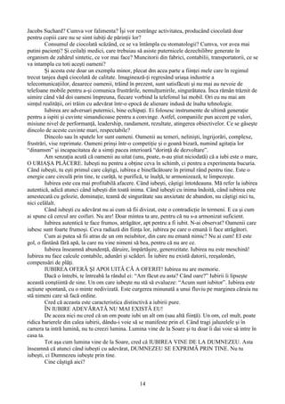 Jacobs Suchard? Cumva vor falimenta? Îşi vor restrânge activitatea, producând ciocolată doar
pentru copiii care nu se simt iubiţi de părinţii lor?
Consumul de ciocolată scăzând, ce se va întâmpla cu stomatologii? Cumva, vor avea mai
putini pacienţi? Şi ceilalţi medici, care trebuiau sǎ asiste puternicele dezechilibre generate în
organism de zahărul sintetic, ce vor mai face? Muncitorii din fabrici, contabilii, transportatorii, ce se
va intampla cu toti aceşti oameni?
Și acesta este doar un exemplu minor, plecat dm acea parte a fiinţei mele care în regimul
trecut tanjea după ciocolată de calitate. Imaginează-ţi regresând uriaşa industrie a
telecomunicaţiilor, deaarece oamenii, trăind în prezent, sunt satisfăcuti şi nu mai au nevoie de
telefoane mobile pentru a-şi comunica frustrările, nemulţumirile, singurătatea. Înca rǎmân trǎznit de
uimire când văd doi oameni împreuna, fiecare vorbind la telefonul lui mobil. Ori eu nu mai am
simţul realităţii, ori trăim cu adevărat într-o epocă de alienare indusă de înalta tehnologie.
Iubirea are adversari puternici, bine echipaţi. Ei folosesc instrumente de ultimă generaţie
pentru a ispiti şi cuvinte simandicoase pentru a convinge. Astfel, companiile pun accent pe valori,
misiune nivel de performanţă, leadership, randament, rezultate, atingerea obiectivelor. Ce se găseşte
dincolo de aceste cuvinte mari, respectabile?
Dincolo sau în spatele lor sunt oameni. Oamenii au temeri, nelinişti, îngrijorări, complexe,
frustrǎri, vise reprimate. Oameni prinşi într-o competiţie i o goană bizară, numind agitaţia lorș
“dinamsm” şi incapacitatea de a simţi pacea interioară “dorinţǎ de dezvoltare”.
Am senzaţia acută cǎ oamenii au uitat (unu, poate, n-au ştiut niciodată) că a iubi este o mare,
O URIAŞA PLĂCERE. Iubeşti nu pentru a obţine ceva în schimb, ci pentru a experimenta bucuria.
Când iubeşti, tu eşti primul care câştigi, iubirea e binefăcătoare în primul rând pentru tine. Este o
energie care circulă prin tine, te curăţă, te purifică, te înalţă, te armonizează, te limpezeşte.
Iubirea este cea mai profitabilă afacere. Când iubeşti, câştigi întotdeauna. Mă refer la iubirea
autentică, adică atunci când iubeşti din toată inima. Când iubeşti cu inima îndoită, când iubirea este
amestecată cu gelozie, dominaţie, teamă de singurătate sau anxietate de abandon, nu câştigi nici tu,
nici celălalt.
Când iubeşti cu adevărat nu ai cum să fii divizat, este o contradicţie în termeni. E ca şi cum
ai spune că cercul are coifuri. Nu are! Doar mintea ta are, pentru că nu s-a armonizat suficient.
Iubirea autentică te face frumos, atrăgător, apt pentru a fi iubit. N-ai observat? Oamenii care
iubesc sunt foarte frumoşi. Ceva radiază din fiinţa lor, iubirea pe care o emană îi face atrăgători.
Cum ai putea să fii atras de un om neiubitor, din care nu emană nimic? Nu ai cum! EI este
gol, o fântână fără apă, la care nu vine nimeni să bea, pentru că nu are ce.
Iubirea înseamnă abundenţă, dăruire, împărtăşire, generozitate. Iubirea nu este meschină!
Iubirea nu face calcule contabile, adunări şi scăderi. În iubire nu există datorii, reeşalonări,
compensări de plăţi.
IUBIREA OFERĂ ŞI APOI UITĂ CĂ A OFERIT! Iubirea nu are memorie.
Dacă o întrebi, te întreabă la rândul ei: “Am făcut eu asta? Când oare?” Iubirii îi lipseşte
această conştiintă de sine. Un om care iubeşte nu stǎ sǎ evalueze: “Acum sunt iubitor”. Iubirea este
acţiune spontană, cu o minte nedivizată. Este curgerea minunată a unui fluviu pe marginea căruia nu
stǎ nimeni care să facă ordine.
Cred că aceasta este caracteristica distinctivǎ a iubirii pure.
ÎN lUBlRE ADEVĂRATĂ NU MAI EXISTĂ EU!
De aceea nici nu cred că un om poate iubi un alt om (sau altă fiinţă). Un om, cel mult, poate
ridica barierele din calea iubirii, dându-i voie sǎ se manifeste prin el. Când tragi jaluzelele şi în
camera ta intră lumină, nu tu creezi lumina. Lumina vine de la Soare şi tu doar îi dai voie să intre în
casa ta.
Tot aşa cum lumina vine de la Soare, cred cǎ IUBIREA VINE DE LA DUMNEZEU. Asta
înseamnă că atunci când iubeşti cu adevărat, DUMNEZEU SE EXPRIMĂ PRIN TINE. Nu tu
iubeşti, ci Dumnezeu iubeşte prin tine.
Cine câştigă aici?
14
 