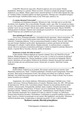 Codul PIN. Dincolo de coaja oului. Zboară în spaţii pe care nu le cunoşti. Pulsaţii
încântătoare. Moartea ta se apropie. Munca nevrotică. Armonia se extinde din aproape în aproape.
Sufletul are ceva sălbatic. Mama, supervizorul, maestrul spiritual. Ce fel de iubire lipseşte din viaţa
ta? Anahata Chakra. Formând unghiuri sau figure geometrice. Biologia este o disciplină teologică.
Caşcavalul Google. Echilibrul dintre minte şi corp. Polul opus, natural şi viu.
Ce anume dăruieşti Universului? ……………………………………………………...... 32
Contribuţia ta la bunăstarea întregului. Misiunea în viaţă. Activităţi care te scot din timp.
Accidente, boli, despărţiri. Dar şi sincronicităţi. Proaspăt, creativ, uşor, liber. Se numeşte joc munca
pe care o faci cu plăcere. Pietrele colorate ale lumii moderne. Valori şi comportamente absurde. Poţi
schimba “aerul” pe care îl respiri? Mii de reţele subtile. Sistemul universitar. Maxim 100 RON.
Seducţia puterii în educaţie. Oamenii mari renunţă greu la jocurile lor. Tu cum îţi percepi propria
muncă? Preţuri pe care contabilii nu le pot calcula.
Oare părinţii pot fi educaţi? …………………………………………………………….. 37
Tom şi Jerry. Psihologia părinţilor. Anticipând efectele ignoranţei. Afaceri neterminate. Tu
te grăbeşti, iar ea nu? Actori externi pentru roluri interne. Interesul excesiv pentru condiţiile
materiale. Competenţe dubioase. Visul se restructurează benefic şi radical. Teme de viaţă. Ultimul
tren spre Europa. Gânditori sociali rebeli. Spontaneitatea şi uimirea sunt bunuri de folosinţă
îndelungată. Ex cathedra. Copilul admirǎ o fântână arteziană. A confirma temeri, a compensa
eşecuri. IQ-ul nu corelează cu maturitatea psihologică. Copilul are dreptul la suferinţă. Barterul în
familie. A pierde OK-ul. Furculiţe, chiuvete, mobile de bucătărie.
Dumnezeu revizuit. Să-i dăm un nume? ……………………………………………….. 44
O idee trăsnită. Nihilism deghizat sau monism vedantin? On şi off. Brad Pitt şi Nicole
Kidman. Pământ pakistanez. Cuvântul “pelican” nu are cioc. Ce bine ar fi ca prostia să aibă gust!
Gâtul se termină în degetul mic. Puterea înşelătoare a minţii. Universul este inteligenţă. Miezul
interior, identitatea cea mai adâncă. Ordinea de tip militarist. Oamenii de pe glob sunt rudele tale.
Unde am învăţat cele mai nefolositoare lucruri. Geniul nativ al copiilor. Junk food. Lumina
înţelegerii.
Despre căsătorie …………………………………………………………………………. 50
Kahlil Gibratî. Căsătoria nu are picăţele. Doi oameni consimt să joace anumite roluri.
Majoritatea statistică este “bună”. Uniforme psihologice. Emoţiile nu pot fi programate. Prescripţii
nevrotice. Dacă insişti să funcţioneze îl strici. Doi oameni care trebuie să se iubească. Analiza
fidelităţii. Eşti infidel dacă atingi corpul unei alte femei? Nu doar o fiinţă civilizată. Este în natura
tuturor lucrurilor să se schimbe.
Angajamente, dar şi limite sănătoase. Diferenţierea psihologică. Fidelităţi toxice. Când
măştile sunt scoase, Trimis pe Pământ pentru a fi autentic. Maimuţe, hiene, boi. 300 - 500 milioane
de spermatozoizi. 444 de ovule. Curiozitatea arhaică. Oamenii nu sunt şobolani decât la modul
simbolic. Atracţia noului. Neregularităţi, ondulaţii, tipare complexe. Dinamici personale ale
coeziunii şi destrămării. Preotul furios. O femeie vrea să se simtă dorită. Practica socială a iubirii.
Satisfacţii refuzate. “Sabatul a fost făcut pentru om”. Standardizarea. Familia Mazăre şi familia
Linte. Onestitate emoţională. Nu te aştepta să fii iubit ca o datorie! O relaţie vie, înfloritoare.
Permisivitatea bazată pe încredere. Nostradamus. Confruntarea cu propriile tendinţe şi pulsiuni. Eul
fragil. Sexul cu o femeie la menstruaţie nu este mortal. Mai îngăduitori, mai deschişi. Afecţiunea
oferită îţi deschide inima. Complicitatea cu ideologii ancestrale. 25 este o cifră frumoasă.
Închisori comode, libertăţi primejdioase
“Când dragostea vă îndeamnă, urmaţi-o
3
 