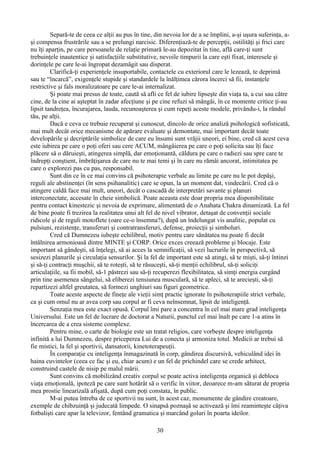 Separǎ-te de ceea ce alţii au pus în tine, din nevoia lor de a se împlini, a-şi uşura suferinţa, a-
şi compensa frustrările sau a se prelungi narcisic. Diferenţiază-te de percepţii, ostilităţi şi frici care
nu îţi aparţin, pe care persoanele de relaţie primară le-au depozitat în tine, află care-ţi sunt
trebuinţele inautentice şi satisfacţiile substitutive, nevoile timpurii la care eşti fixat, interesele şi
dorinţele pe care le-ai îngropat dezamăgit sau disperat.
Clarifică-ţi experienţele insuportabile, contactele cu exteriorul care le lezează, te deprimă
sau te “încarcă”, exigenţele stupide şi standardele la înălţimea cărora încerci să fii, instanţele
restrictive şi fals moralizatoare pe care le-ai internalizat.
Şi poate mai presus de toate, caută să afli ce fel de iubire lipseşte din viaţa ta, a cui sau către
cine, de la cine ai aşteptat în zadar afecţiune şi pe cine refuzi să mângâi, în ce momente critice ţi-au
lipsit tandreţea, încurajarea, lauda, recunoaşterea şi cum repeţi aceste modele, privându-i, la rândul
tău, pe alţii.
Dacă e ceva ce trebuie recuperat şi cunoscut, dincolo de orice analiză psihologică sofisticată,
mai mult decât orice mecanisme de apărare evaluate şi demontate, mai important decât toate
developările şi decriptările simbolice de care eu însumi sunt vrăjii uneori, ei bine, cred că acest ceva
este iubirea pe care o poţi oferi sau cere ACUM, mângâierea pe care o po i solicita sau îţi faceț
plăcere să o dăruieşti, atingerea simplă, dar emoţionantă, căldura pe care o radiezi sau spre care te
îndrepţi conştient, îmbrăţişarea de care nu te mai temi şi în care nu rămâi ancorat, intimitatea pe
care o explorezi pas cu pas, responsabil.
Sunt din ce în ce mai convins că psihoterapie verbale au limite pe care nu le pot depăşi,
reguli ale abstinen ei (în sens psihanalitic) care se opun, la un moment dat, vindecării. Cred că oț
atingere caldǎ face mai mult, uneori, decât o cascadă de interpretări savante şi planuri
interconectate, accesate în cheie simbolică. Poate aceasta este doar propria mea disponibilitate
pentru contact kinestezic şi nevoia de exprimare, alimentată de o Anahata Chakra dinamizată. La fel
de bine poate fi trezirea la realitatea unui alt fel de nivel vibrator, detaşat de convenţii sociale
ridicole şi de reguli motoflete (oare ce-o însemna?), după un îndelungat vis analitic, populat cu
pulsiuni, rezistenţe, transferuri şi contratransferuri, defense, proiecţii şi simboluri.
Cred că Dumnezeu iubeşte echilibrul, motiv pentru care sănătatea nu poate fi decât
întâlnirea armonioasă dintre MINTE şi CORP. Orice exces creează probleme şi blocaje. Este
important sǎ gândeşti, să înţelegi, să ai acces la semnificaţii, sǎ vezi lucrurile în perspectivă, să
sesizezi planurile şi circulaţia sensurilor. Şi la fel de important este sǎ atingi, să te mişti, să-ţi întinzi
şi să-ţi contracţi muşchii, să te roteşti, să te răsuceşti, sǎ-ţi menţii echilibrul, să-ţi soliciţi
articulaţiile, sa fii mobil, sǎ-1 păstrezi sau să-ţi recuperezi flexibilitatea, sǎ simţi energia curgând
prin tine asemenea sângelui, sǎ eliberezi tensiunea musculară, să te apleci, sǎ te arecieşti, să-ţi
repartizezi altfel greutatea, sǎ formezi unghiuri sau figuri geometrice.
Toate aceste aspecte de fineţe ale vieţii simţ practic ignorate în psihoterapiile strict verbale,
ca şi cum omul nu ar avea corp sau corpul ar fi ceva neînsemnat, lipsit de inteligenţǎ.
Senzaţia mea este exact opusă. Corpul îmi pare a concentra în cel mai mare grad inteligenţa
Universului. Este un fel de lucrare de doctorat a Naturii, punctul cel mai înalt pe care 1-a atins în
încercarea de a crea sisteme complexe.
Pentru mine, o carte de biologie este un tratat religios, care vorbeşte despre inteligenţa
infinită a lui Dumnezeu, despre priceperea Lui de a conecta şi armoniza totul. Medicii ar trebui sǎ
fie mistici, la fel şi sportivii, dansatorii, kinetoterapeuţii.
În comparaţie cu inteligenţa înmagazinată în corp, gândirea discursivă, vehiculând idei în
haina cuvintelor (ceea ce fac şi eu, chiar acum) e un fel de prichindel care se crede arhitect,
construind castele de nisip pe malul mării.
Sunt convins că mobilizând creativ corpul se poate activa inteligenţa organică şi debloca
viaţa emoţională, ipoteză pe care sunt hotărât să o verific în viitor, deoarece m-am săturat de propria
mea prostie linearizală afişată, după cum poţi constata, în public.
M-ai putea întreba de ce sportivii nu sunt, în acest caz, monumente de gândire creatoare,
exemple de chibzuinţă şi judecatǎ limpede. O sinapsă poznaşă se activează şi îmi reaminteşte câţiva
fotbalişti care apar la televizor, fentând gramatica şi marcând goluri în poarta ideilor.
30
 