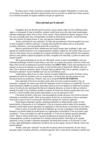 În marea carte a Vieţii, existenţa ta actuală este doar un capitol. Mă gândesc, în sinea mea,
că l-ai putea scrie frumos, dăruind cu generozitzale ceea ce ai primit, la rândul tău. Cartea, oricum,
nu se termină niciodată. Pe pagina următoare începe un capitol nou.
Oare părinţii pot fi educaţi?
O gâgâlice de 4 ani dă televizorul la maxim, tocmai atunci când vrei să te odihneşti puţin,
după o zi extenuantă. Îl rogi să modifice volumul, astfel încât să nu afle chiar toată strada despre
ultimele neînţelegeri dintre Tom şi Jerry. Nicio reacţie. Tăcere deplină (la figurat, desigur). Pe un
ton care nu anunţă nimic bun, corespunzător nivelului de alertă de pe aeroport, vestind iminenţa
unui atac terorist, îţi repeţi cererea. E clar, eşti ignorat cu bună ştiinţă.
Acela e momentul în care explodezi. Te ridici din pat purtat de o furie de gradul 6 pe scara
cu doar 5 gradaţii a trăirilor vijelioase, îi smulgi telecomanda din mână şi dai cu ea de perete
(ocolind, milimetric, vasul de porţelan primit de la soacră-ta).
Dacă nu paralizează de frică, năzdrăvanul tău cinefil începe sigur să plângă. Copiii sunt
speriaţi de emoţiile puternice şi de comportamentele adulţilor scăpate de sub control. Oare ceea ce-i
oferi tu, chiar atunci, este un exemplu de a-ţi păstra echilibrul într-o situaţie dificilă? Sau imaginea
jalnică a unui părinte copleşit de propriile lui trăiri, incapabil să le facă faţă, o jucărie în mâna unor
energii teribile?
Mă ocup de psihologie de ani de zile. Mă întreb, curios şi uneori deznădăjduit, care este
substratul psihologic al lumii în care trăim şi, mai ales, ce se poate face pentru a deveni o lume mai
bună. Sunt convins că răspunsul la această întrebare este EDUCAŢIA. Copiii sunt predispuşi la a fi
educaţi, au nevoie de educaţie şi o acceptă, cu mici încrâncenări şi împotriveli. Dilema mea este
alta. Cine îi educă pe educatori, adică, în primul rând, pe părinţi? Mai sunt ei, părinţii, receptivi şi
deschişi la educaţie? Aceste întrebări sunt cele care mă bântuie acum.
Toată lumea a făcut 8 sau 12 clase. Suntem un popor alfabetizat şi şcolit. În ultima vreme,
aproape toţi tinerii fac facultate, ceea ce, în principiu, e un lucru bun, mai ales pentru cei care
încasează taxele de şcolarizare. Nicăieri, însă, nu se învaţă CUM SĂ FII PĂRINTE.
Este important să înveţi să socoteşti, poate chiar să rezolvi ecuaţii de gradul 2, hai, sǎ
recunoşti o integrală. Nu cumva este mult mai important să ştii să comunici cu copilul tău? La ce te
ajută cunoaşterea algebrei şi analizei matematice dacă nu ştii să te adaptezi la situaţii provocatoare,
cum ar fi acelea în care spiriduşul din faţa ta îţi răspunde obraznic, te minte în faţă sau refuză să
meargă la şcoală? Cum contribuie erudiţia în materie de fizică sau chimie la gestionarea unei crize
de nervi, o mică tornadă iscată în plin supermarket, cu zeci de spectatori în jur?
Cum poate ştii dintr-o altă carte, sunt dezamăgit de şcoală, deoarece este ticsită cu lucruri,
informaţii şi cunoştinţe inutile. Dacă aş avea putere de decizie, aş restructura-o într-un asemenea
mod încât cu greu ar mai fi recunoscută. Din fericire (pentru el), sistemul veghează!
Orele despre psihologia copiilor, psihologia părinţilor şi relaţia părinte-copil, cu toate
întortochelile şi hiatusurile ei, ar fi obligatorii. Cine nu le promovează ar trebui să fie amendat,
deoarece consecinţele acestei ignoranţe sau neglijenţe se văd mai târziu, în societatea în care trăim.
Chiar şi acum, în actualul sistem de învăţământ, pe cei care se pregătesc să devină părinţi
biologici i-aş trimite înapoi la şcoală pentru ore suplimentare la disciplina “Cum să creştem copii
armonioşi”, “Cum să ascultăm un copil de grădiniţă” şi “Cum să nu repetăm greşelile părinţilor
noştri”. Dacă ar refuza să facă asta, i-aş pune să plătească un impozit în plus, pe lipsă de
responsabilitate socială şi incapacitate de a anticipa efectele prostiei. Însă chiar şi în varianta
optimistă, în care, acceptă o asemenea programă, mă întreb dacă aceasta va fi eficientă. Cu alte
cuvinte, după îndelungata condiţionare socială la care au fost supuşi, mai pot fi educaţi viitorii sau
actualii părinţi?
Atenţie, când spun “educaţie” nu mă refer la sensul curent al termenului, în care cineva,
presupus expert, învaţă pe altcineva, considerat ignorant. Într-o zonă atât de nuanţată şi subtilă cum
37
 