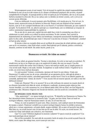 Să presupunem acum că eşti mamă. Vrei să trezeşti în copilul tău simţul responsabilităţii.
Problema ta este că nu ţi-ai dat seama că el e dispus să hrănească peştişorii din acvariu, să pună
cumpărăturile în frigider, să şteargă praful şi chiar să spele pe jos în bucătărie, dar nu şi să-şi pună
farfuria murdară în chiuvetă. De ce nu-i place asta va rămâne un mister cosmic, cert e că tu n-ai
sesizat aceste diferenţe.
Cum nu străluceşti, în acest moment, prin flexibilitate, o ţii morţiş pe-a ta. Vrei să vezi, în
fiecare seară, nenorocita aceea de farfurie în chiuvetă. Pentru asta eşti dispusă să faci anumite
lucruri, cum ar fi să-i cumperi bomboane (de ce nu fructe?). E un barter interesant, pe care copilul îl
acceptă. Tu îţi păstrezi O.K.-ul, adică te percepi ca o mamă bună, care se străduieşte şi reuşeşte să
cultive sentimentul responsabilităţii la copilul ei.
Nu se ştie de ce, peste ani, copilul devenit adult face vizite la stomatolog sau chiar se
căsătoreşte cu unul, pentru a-şi coborî la minim anxietatea. În alte variante, face carieră în
departamentul de marketing al unei fabrici de bomboane, transportă neasemuitele bunătăţi dintr-o
parte în alta a ţării, de preferinţă spre mare (“chiuveta”) sau devine el însuşi o “bomboană”, căutând
să facă pe plac tuturor.
Şi acesta e doar un exemplu dintr-un şir nesfârşit de consecinţe de relaţii părinte-copil, pe
care nu le voi enumera, viaţa fiind relativ scurtă. Dacă părinţii pot fi educaţi, pentru a minimiza
daunele, continui să mă întreb. De astăzi încolo, poate şi tu.
Dumnezeu revizuit. Să-i dăm un nume?
Privesc afară, pe geamul deschis. Tocmai a stat ploaia. Ici-colo se mai aud ceva picături. Pe
stradă trece un tip cu un chipiu pe cap şi un sandwich în mână, din care nu muşcă. Una din
numeroasele mierle din cartier este la datorie. Cineva mă sună pe mobil, pur şi simplu pentru că
vrea să mă audă. După ce mă aude, închide. În depărtare se aude traficul străzii. Frigiderul îşi ia
avânt, un avion trece mult pe deasupra.
Ce sunt acestea? Acţiuni, evenimente, ipostaze ale lumii în care trăiesc. Unde este
Dumnezeu? E undeva mai sus de avion, măsurând, pe un apometru divin, câtă apă de ploaie a
revărsat? E sub nivelul solului, calculând aproximativ acelaşi lucru? Este la un fabulos pupitru de
comandă, apăsând tasta “cântec de mierle"”? Este ascuns într-un neuron special, să vadă ce mai îmi
debitează mintea?
Unde eşti, Doamne? De ce te ascunzi? Şi eu şi alte milioane de oameni nu reuşim decât să
ne chinuim încercând să-ţi dăm de urmă, să obţinem o audienţă, să punem puţin mâna pe tine.
Aceste întrebări, ca şi alte asemenea lor, m-au bântuit până când, într-un final, am fost fulgerat de
următoarea idee. Deoarece fulgerul este însoţit de trăsnete, sunt de acord să o considerăm o idee
trăsnită.
DUMNEZEU ESTE PESTE TOT.
“Aha, panteistule!”, vor spune teologii de serviciu. “Îl identifici pe Dumnezeu cu Natura. Nu
faci deosebirea dintre Dumnezeu şi creaturile Sale.” Şi gata, am fost clasat. Sunt cel mult un
ecologist inflamat, vrăjit de frumuseţea naturii. Şi asta, în cel mai bun caz.
Totuşi, nu sunt un panteist în acest sens. Deşi, recunosc, sunt copleşit uneori de frumuseţea
de nespus a naturii. Panteisul veritabil (ca şi amicii teologi) împarte lumea în entităţi şi procese,
adică are o viziune separatoare, cel puţin duală, asupra realităţii. Mi se pare că lucrurile stau altfel.
Mai bine zis, nu există lucruri care să stea într-un fel sau în altul. Pe scurt, nu există lucruri. Nu
există nici fiinţe individuale sau colective, nici fenomene.
Ups? Ce-i asta? Nihilism deghizat în monism vedantin? O specie nouă de scepticism? Cea
mai nouă patologie de pe internet?
Hai să fim rezonabili. Nu sunt atât de exccentric încât să susţin că nu există această foaie de
hârtie, acest copac din stânga mea, acest scaun pe care stau.
44
 