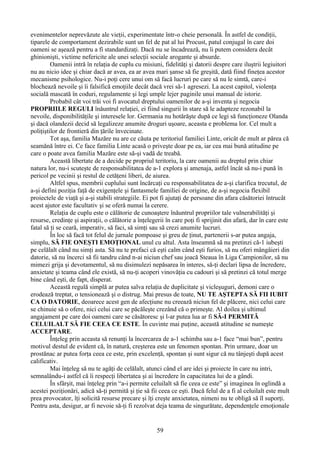 evenimentelor neprevăzute ale vieţii, experimentate într-o cheie personală. În astfel de condiţii,
tiparele de comportament dezirabile sunt un fel de pat al lui Procust, patul conjugal în care doi
oameni se aşează pentru a fi standardizaţi. Dacă nu se încadrează, nu îi putem considera decât
ghinionişti, victime nefericite ale unei selecţii sociale arogante şi absurde.
Oamenii intră în relaţia de cuplu cu misiuni, fidelităţi şi datorii despre care iluştrii legiuitori
nu au nicio idee şi chiar dacă ar avea, ea ar avea mari şanse să fie greşită, dată fiind fineţea acestor
mecanisme psihologice. Nu-i poţi cere unui om să facă lucruri pe care să nu le simtă, care-i
blochează nevoile şi îi falsifică emoţiile decât dacă vrei să-1 agresezi. La acest capitol, violenţa
socială mascată în coduri, regulamente şi legi umple lejer paginile unui manual de istorie.
Probabil cât voi trăi voi fi avocatul dreptului oamenilor de a-şi inventa şi negocia
PROPRIILE REGULI înăuntrul relaţiei, ei fiind singurii în stare să le adapteze rezonabil la
nevoile, disponibilităţile şi interesele lor. Germania nu hotărăşte după ce legi să funcţioneze Olanda
şi dacă olandezii decid să legalizeze anumite droguri uşoare, aceasta e problema lor. Cel mult a
poliţiştilor de frontieră din ţările învecinate.
Tot aşa, familia Mazăre nu are ce căuta pe teritoriul familiei Linte, oricât de mult ar părea că
seamănă între ei. Ce face familia Linte acasă o priveşte doar pe ea, iar cea mai bună atitudine pe
care o poate avea familia Mazăre este să-şi vadă de treabă.
Această libertate de a decide pe propriul teritoriu, la care oamenii au dreptul prin chiar
natura lor, nu-i scuteşte de responsabilitatea de a-1 explora şi amenaja, astfel încât să nu-i pună în
pericol pe vecinii şi restul de cetăţeni liberi, de aiurea.
Altfel spus, membrii cuplului sunt încărcaţi cu responsabilitatea de a-şi clarifica trecutul, de
a-şi defini poziţia faţă de exigenţele şi fantasmele familiei de origine, de a-şi negocia flexibil
proiectele de viaţă şi a-şi stabili strategiile. Ei pot fi ajutaţi de persoane din afara căsătoriei întrucât
acest ajutor este facultativ şi se oferă numai la cerere.
Relaţia de cuplu este o călătorie de cunoaştere înăuntrul propriilor tale vulnerabilităţi şi
resurse, credinţe şi aspiraţii, o călătorie a înţelegerii în care poţi fi sprijinit din afară, dar în care este
fatal să ţi se ceară, imperativ, să faci, să simţi sau să crezi anumite lucruri.
În loc să facă tot felul de jurnale pompoase şi greu de ţinut, partenerii s-ar putea angaja,
simplu, SĂ FIE ONEŞTI EMOŢIONAL unul cu altul. Asta înseamnă să nu pretinzi că-1 iubeşti
pe celălalt când nu simţi asta. Să nu te prefaci că eşti calm când eşti furios, să nu oferi mângâieri din
datorie, să nu încerci să fii tandru când n-ai niciun chef sau joacă Steaua în Liga Campionilor, să nu
mimezi grija şi devotamentul, să nu disimulezi nepăsarea în interes, să-ţi declari lipsa de încredere,
anxietate şi teama când ele există, să nu-ţi acoperi vinovăţia cu cadouri şi să pretinzi că totul merge
bine când eşti, de fapt, disperat.
Această regulă simplă ar putea salva relaţia de duplicitate şi vicleşuguri, demoni care o
erodează treptat, o tensionează şi o distrug. Mai presus de toate, NU TE AŞTEPTA SĂ FII IUBIT
CA O DATORIE, deoarece acest gen de afecţiune nu creează niciun fel de plăcere, nici celui care
se chinuie să o ofere, nici celui care se păcăleşte crezând că o primeşte. Al doilea şi ultimul
angajament pe care doi oameni care se căsătoresc şi l-ar putea lua ar fi SĂ-I PERMITĂ
CELUILALT SĂ FIE CEEA CE ESTE. În cuvinte mai puţine, această atitudine se numeşte
ACCEPTARE.
Înţeleg prin aceasta să renunţi la încercarea de a-1 schimba sau a-1 face “mai bun”, pentru
motivul destul de evident că, în natură, creşterea este un fenomen spontan. Prin urmare, doar un
prostănac ar putea forţa ceea ce este, prin excelenţă, spontan şi sunt sigur că nu tânjeşti după acest
calificativ.
Mai înţeleg să nu te agăţi de celălalt, atunci când el are idei şi proiecte în care nu intri,
semnalându-i astfel că îi respecţi libertatea şi ai încredere în capacitatea lui de a gândi.
În sfârşit, mai înţeleg prin “a-i permite celuilalt să fie ceea ce este” şi imaginea în oglindă a
acestei poziţionări, adică să-ţi permită şi ţie să fii ceea ce eşti. Dacă felul de a fi al celuilalt este mult
prea provocator, îţi solicită resurse precare şi îţi creşte anxietatea, nimeni nu te obligă să îl suporţi.
Pentru asta, desigur, ar fi nevoie să-ţi fi rezolvat deja teama de singurătate, dependenţele emoţionale
59
 