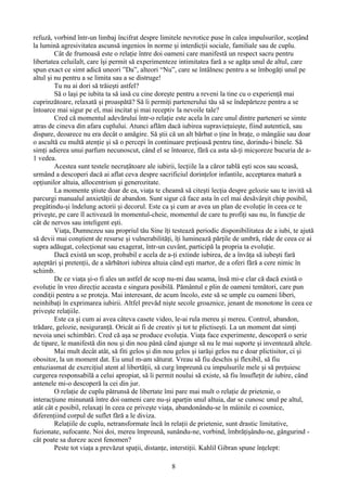 refuză, vorbind într-un limbaj încifrat despre limitele nevrotice puse în calea impulsurilor, scoţând
la lumină agresivitatea ascunsă ingenios în norme şi interdicţii sociale, familiale sau de cuplu.
Cât de frumoasă este o relaţie între doi oameni care manifestă un respect sacru pentru
libertatea celuilalt, care îşi permit să experimenteze intimitatea fară a se agăţa unul de altul, care
spun exact ce simt adică uneori ”Da”, alteori “Nu”, care se întâlnesc pentru a se îmbogăţi unul pe
altul şi nu pentru a se limita sau a se distruge!
Tu nu ai dori să trăieşti astfel?
Să o laşi pe iubita ta să iasă cu cine doreşte pentru a reveni la tine cu o experienţă mai
cuprinzătoare, relaxată şi proaspătă? Să îi permiţi partenerului tău să se îndepărteze pentru a se
întoarce mai sigur pe el, mai incitat şi mai receptiv la nevoile tale?
Cred că momentul adevărului într-o relaţie este acela în care unul dintre parteneri se simte
atras de cineva din afara cuplului. Atunci aflăm dacă iubirea supravieţuieşte, fiind autentică, sau
dispare, deoarece nu era decât o amăgire. Să ştii că un alt bărbat o ţine în braţe, o mângâie sau doar
o ascultă cu multă atenţie şi să o percepi în continuare preţioasă pentru tine, dorindu-i binele. Să
simţi adierea unui parfum necunoscut, când el se întoarce, fără ca asta să-ţi micşoreze bucuria de a-
1 vedea.
Acestea sunt testele necruţătoare ale iubirii, lecţiile la a căror tablă eşti scos sau scoasă,
urmând a descoperi dacă ai aflat ceva despre sacrificiul dorinţelor infantile, acceptarea matură a
opţiunilor altuia, allocentrism şi generozitate.
La momente ştiute doar de ea, viaţa te cheamă să citeşti lecţia despre gelozie sau te invită să
parcurgi manualul anxietăţii de abandon. Sunt sigur că face asta în cel mai desăvârşit chip posibil,
pregâtindu-şi îndelung actorii şi decorul. Este ca şi cum ar avea un plan de evoluţie în ceea ce te
priveşte, pe care îl activează în momentul-cheie, momentul de care tu profiţi sau nu, în funcţie de
cât de nervos sau inteligent eşti.
Viaţa, Dumnezeu sau propriul tău Sine îţi testează periodic disponibilitatea de a iubi, te ajută
să devii mai conştient de resurse şi vulnerabilităţi, îţi luminează părţile de umbră, râde de ceea ce ai
supra adăugat, colecţionat sau exagerat, într-un cuvânt, participă la propria ta evoluţie.
Dacă există un scop, probabil e acela de a-ţi extinde iubirea, de a învăţa să iubeşti fară
aşteptări şi pretenţii, de a sărbători iubirea altuia când eşti martor, de a oferi fǎră a cere nimic în
schimb.
De ce viaţa şi-o fi ales un astfel de scop nu-mi dau seama, însă mi-e clar că dacă există o
evoluţie în vreo direcţie aceasta e singura posibilă. Pământul e plin de oameni temători, care pun
condiţii pentru a se proteja. Mai interesant, de acum încolo, este să se umple cu oameni liberi,
neinhibaţi în exprimarea iubirii. Altfel prevăd nişte secole groaznice, jenant de monotone în ceea ce
priveşte relaţiile.
Este ca şi cum ai avea câteva casete video, le-ai rula mereu şi mereu. Control, abandon,
trădare, gelozie, nesiguranţă. Oricât ai fi de creativ şi tot te plictiseşti. La un moment dat simţi
nevoia unei schimbări. Cred că aşa se produce evoluţia. Viaţa face experimente, descoperă o serie
de tipare, le manifestă din nou şi din nou până când ajunge să nu le mai suporte şi inventează altele.
Mai mult decât atât, să fiti gelos şi din nou gelos şi iarăşi gelos nu e doar plictisitor, ci şi
obositor, la un moment dat. Eu unul m-am săturat. Vreau să fiu deschis şi flexibil, să fiu
entuziasmat de exerciţiul atent al libertăţii, să curg împreună cu impulsurile mele şi să preţuiesc
curgerea responsabilă a celui apropiat, să îi permit noului să existe, să fiu însufleţit de iubire, când
antenele mi-o descoperă la cei din jur.
O relaţie de cuplu pătrunsă de libertate îmi pare mai mult o relaţie de prietenie, o
interacţiune minunată între doi oameni care nu-şi aparţin unul altuia, dar se cunosc unul pe altul,
atât cât e posibil, relaxaţi în ceea ce priveşte viaţa, abandonându-se în mâinile ei cosmice,
diferenţiind corpul de suflet fǎră a le diviza.
Relaţiile de cuplu, netransformate încă în relaţii de prietenie, sunt drastic limitative,
fuzionate, sufocante. Noi doi, mereu împreună, sunându-ne, vorbind, îmbrăţişându-ne, gângurind -
cât poate sa dureze acest fenomen?
Peste tot viaţa a prevăzut spaţii, distanţe, interstiţii. Kahlil Gibran spune înţelept:
8
 