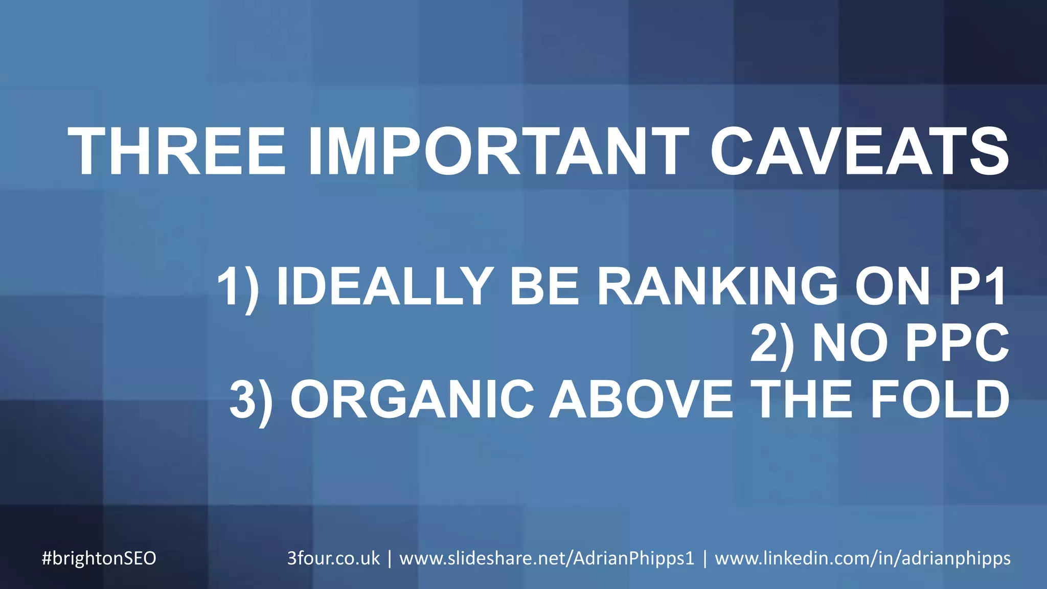 THREE IMPORTANT CAVEATS
1) IDEALLY BE RANKING ON P1
2) NO PPC
3) ORGANIC ABOVE THE FOLD
#brightonSEO 3four.co.uk | www.slideshare.net/AdrianPhipps1 | www.linkedin.com/in/adrianphipps
 
