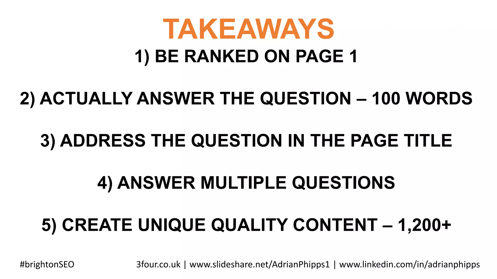TAKEAWAYS
#brightonSEO 3four.co.uk | www.slideshare.net/AdrianPhipps1 | www.linkedin.com/in/adrianphipps
1) BE RANKED ON PAGE 1
2) ACTUALLY ANSWER THE QUESTION – 100 WORDS
3) ADDRESS THE QUESTION IN THE PAGE TITLE
4) ANSWER MULTIPLE QUESTIONS
5) CREATE UNIQUE QUALITY CONTENT – 1,200+
 