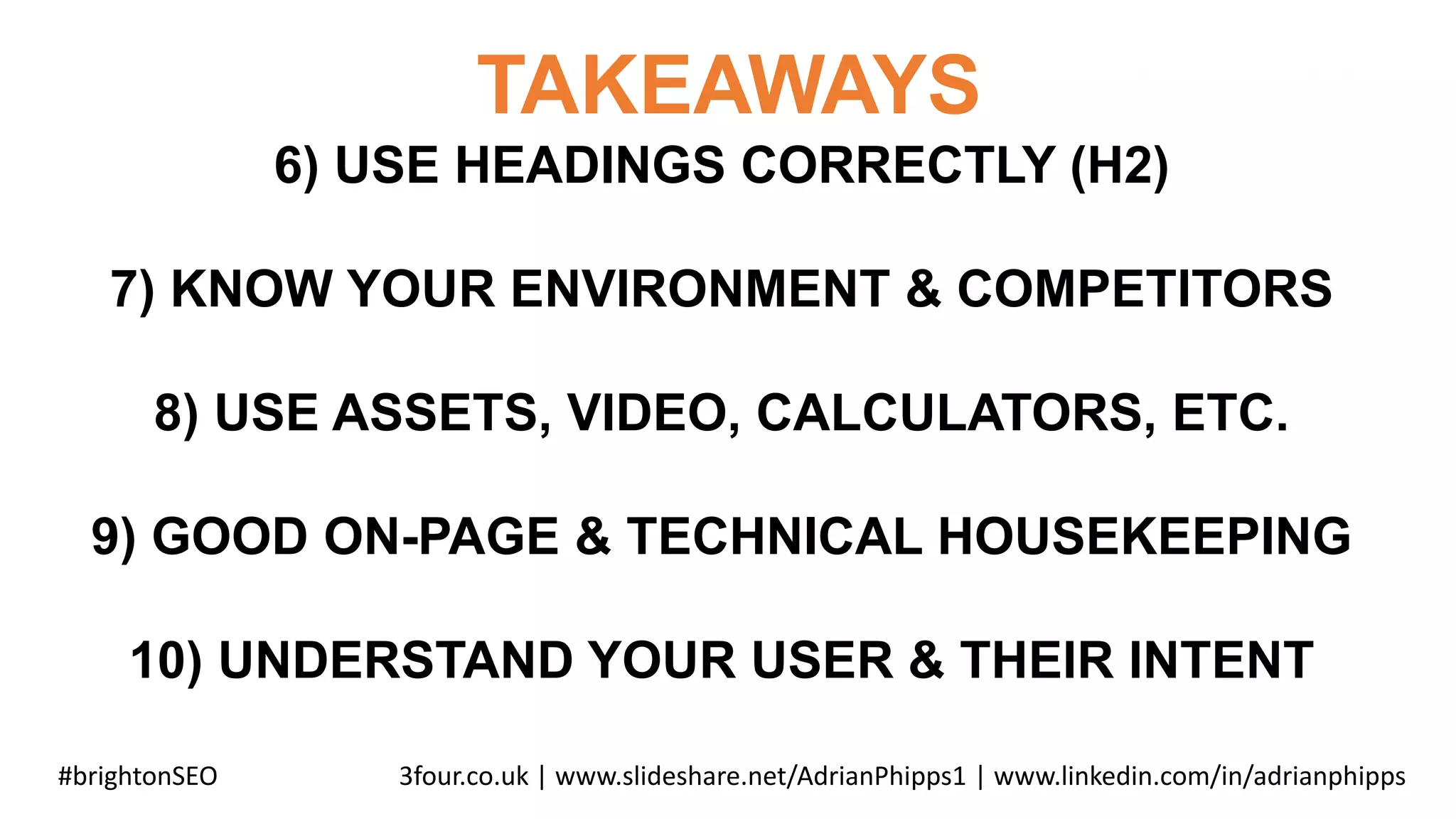 TAKEAWAYS
#brightonSEO 3four.co.uk | www.slideshare.net/AdrianPhipps1 | www.linkedin.com/in/adrianphipps
6) USE HEADINGS CORRECTLY (H2)
7) KNOW YOUR ENVIRONMENT & COMPETITORS
8) USE ASSETS, VIDEO, CALCULATORS, ETC.
9) GOOD ON-PAGE & TECHNICAL HOUSEKEEPING
10) UNDERSTAND YOUR USER & THEIR INTENT
 