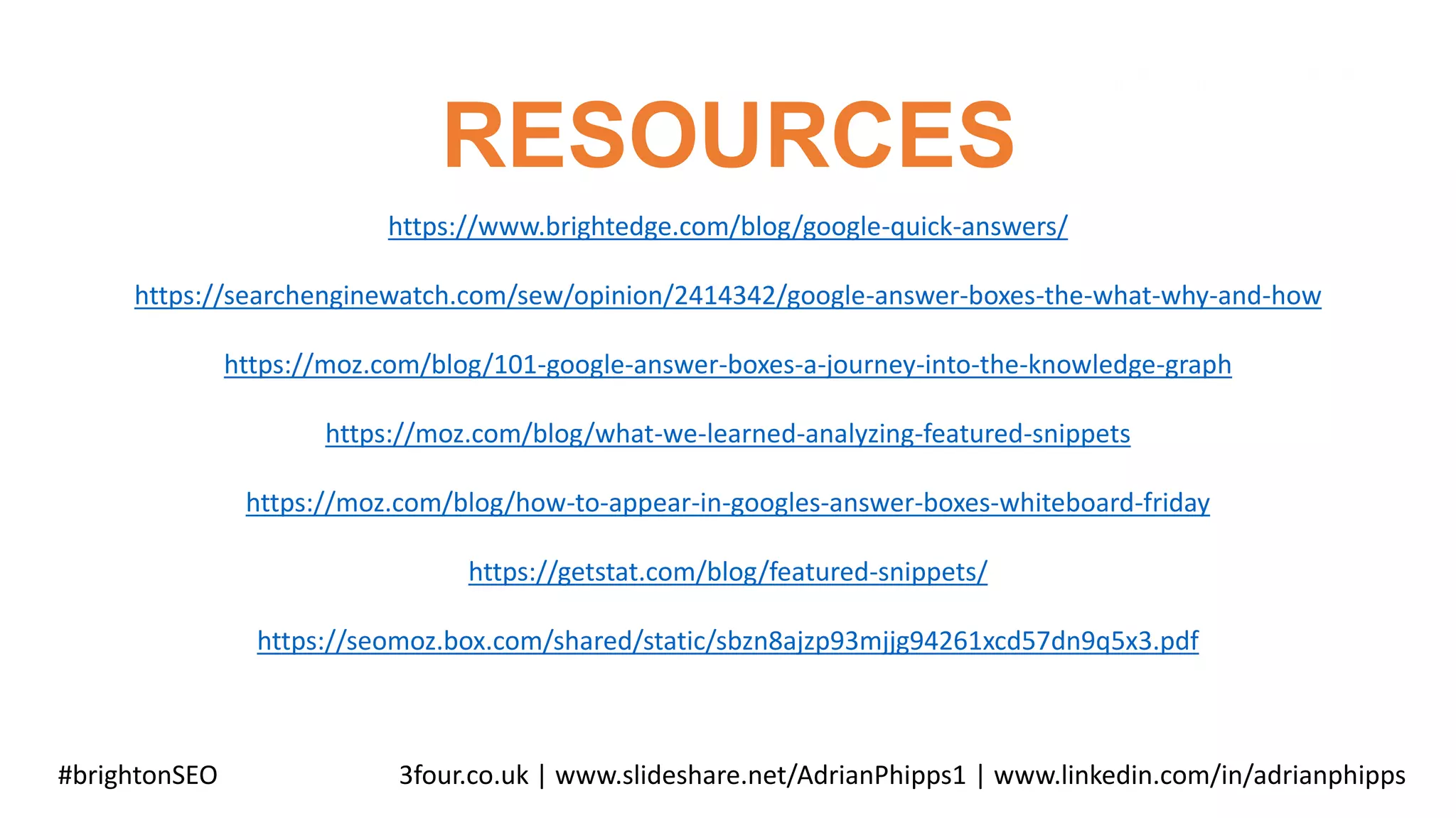RESOURCES
#brightonSEO 3four.co.uk | www.slideshare.net/AdrianPhipps1 | www.linkedin.com/in/adrianphipps
https://www.brightedge.com/blog/google-quick-answers/
https://searchenginewatch.com/sew/opinion/2414342/google-answer-boxes-the-what-why-and-how
https://moz.com/blog/101-google-answer-boxes-a-journey-into-the-knowledge-graph
https://moz.com/blog/what-we-learned-analyzing-featured-snippets
https://moz.com/blog/how-to-appear-in-googles-answer-boxes-whiteboard-friday
https://getstat.com/blog/featured-snippets/
https://seomoz.box.com/shared/static/sbzn8ajzp93mjjg94261xcd57dn9q5x3.pdf
 