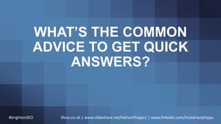 WHAT’S THE COMMON
ADVICE TO GET QUICK
ANSWERS?
#brightonSEO 3four.co.uk | www.slideshare.net/AdrianPhipps1 | www.linkedin....