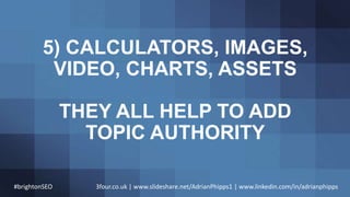 5) CALCULATORS, IMAGES,
VIDEO, CHARTS, ASSETS
THEY ALL HELP TO ADD
TOPIC AUTHORITY
#brightonSEO 3four.co.uk | www.slidesha...