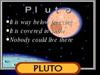 Pluto It is way below freezing It is covered in snow Nobody could live there