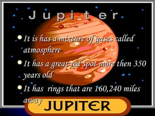 Jupiter It is has a mixture of gases called atmosphere It has a great red spot more then 350 years old It has rings that are 160,240 miles away