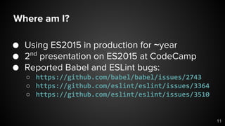 Where am I?
● Using ES2015 in production for ~year
● 2nd
presentation on ES2015 at CodeCamp
● Reported Babel and ESLint bugs:
○ https://github.com/babel/babel/issues/2743
○ https://github.com/eslint/eslint/issues/3364
○ https://github.com/eslint/eslint/issues/3510
11
 