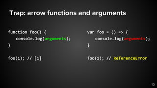 Trap: arrow functions and arguments
function foo() {
console.log(arguments);
}
foo(1); // [1]
var foo = () => {
console.log(arguments);
}
foo(1); // ReferenceError
13
 