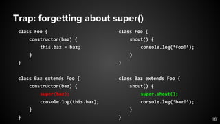 Trap: forgetting about super()
class Foo {
constructor(baz) {
this.baz = baz;
}
}
class Baz extends Foo {
constructor(baz) {
super(baz);
console.log(this.baz);
}
} 16
class Foo {
shout() {
console.log(‘foo!’);
}
}
class Baz extends Foo {
shout() {
super.shout();
console.log(‘baz!’);
}
}
 