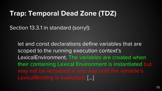 Trap: Temporal Dead Zone (TDZ)
Section 13.3.1 in standard (sorry!):
let and const declarations define variables that are
scoped to the running execution context’s
LexicalEnvironment. The variables are created when
their containing Lexical Environment is instantiated but
may not be accessed in any way until the variable’s
LexicalBinding is evaluated. [...]
19
 